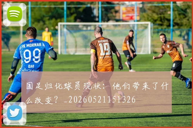 国足归化球员现状：他们带来了什么改变？_20260521151326