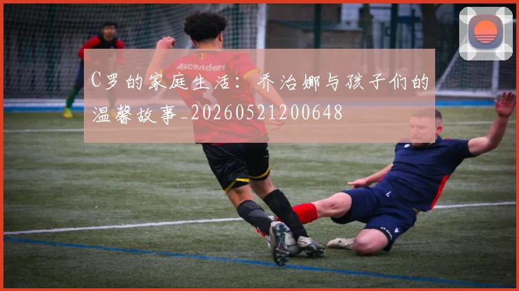 C罗的家庭生活：乔治娜与孩子们的温馨故事_20260521200648
