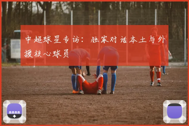 中超球星专访：独家对话本土与外援核心球员
