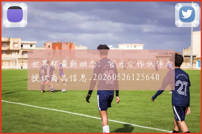 世界杯最新动态：官方合作伙伴与授权商品信息_20260526125640