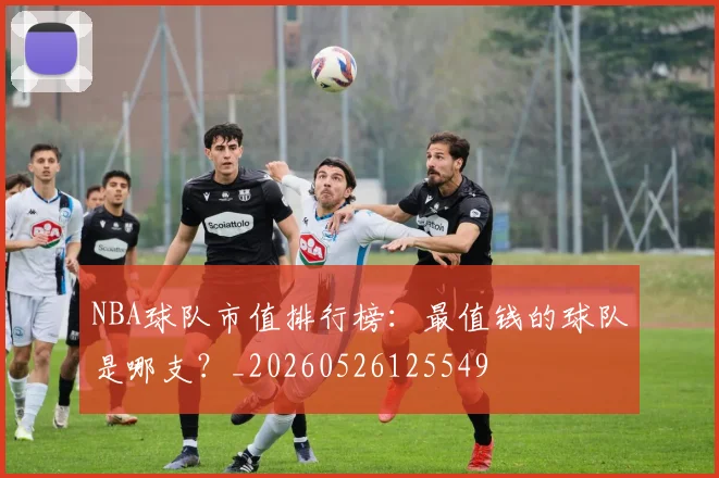 NBA球队市值排行榜：最值钱的球队是哪支？_20260526125549