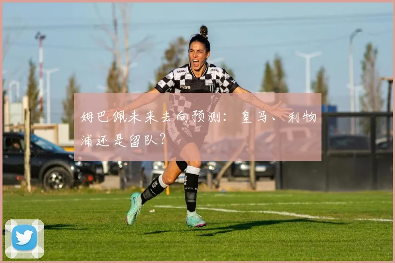 姆巴佩未来去向预测：皇马、利物浦还是留队？